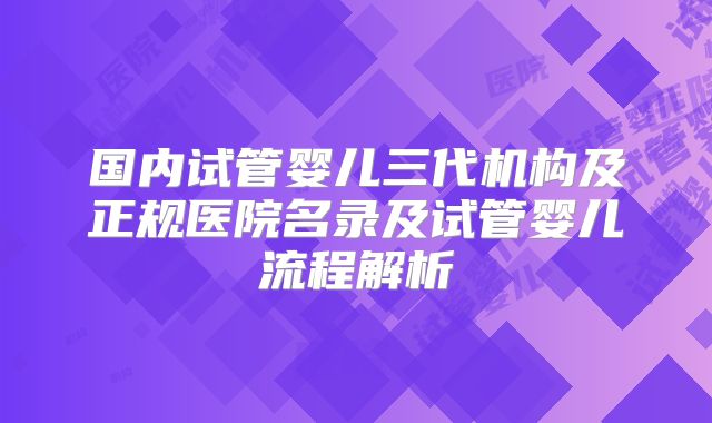 国内试管婴儿三代机构及正规医院名录及试管婴儿流程解析
