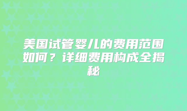美国试管婴儿的费用范围如何?详细费用构成全揭秘