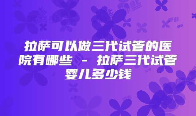 拉萨可以做三代试管的医院有哪些 - 拉萨三代试管婴儿多少钱