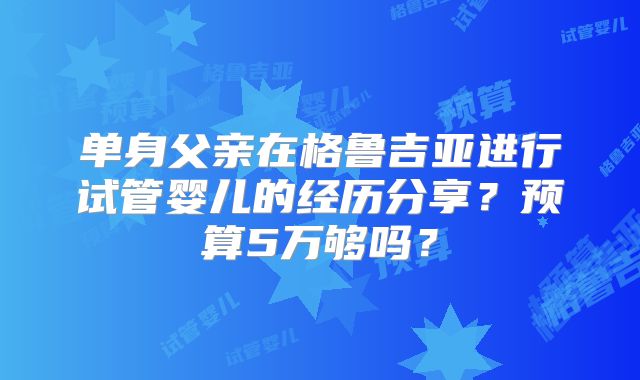 单身父亲在格鲁吉亚进行试管婴儿的经历分享？预算5万够吗？