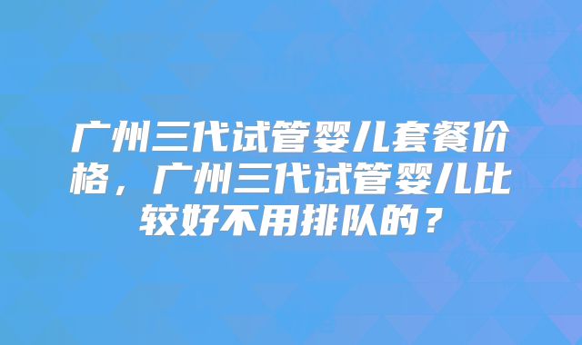 广州三代试管婴儿套餐价格，广州三代试管婴儿比较好不用排队的？