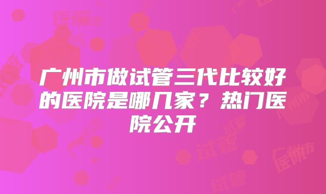 广州市做试管三代比较好的医院是哪几家？热门医院公开