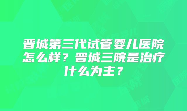 晋城第三代试管婴儿医院怎么样？晋城三院是治疗什么为主？