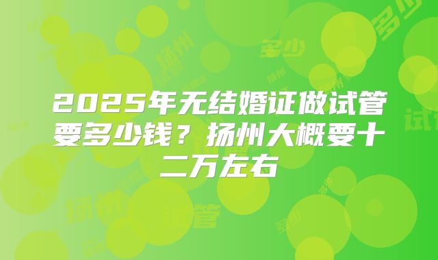 2025年无结婚证做试管要多少钱？扬州大概要十二万左右