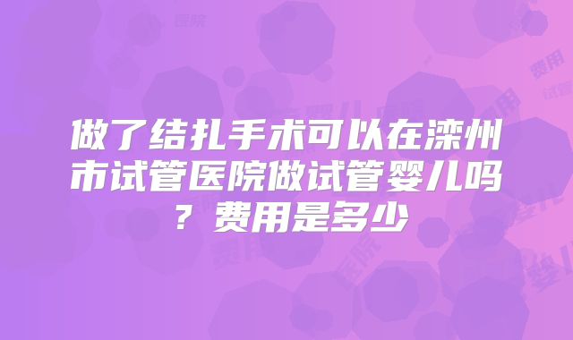 做了结扎手术可以在滦州市试管医院做试管婴儿吗?费用是多少