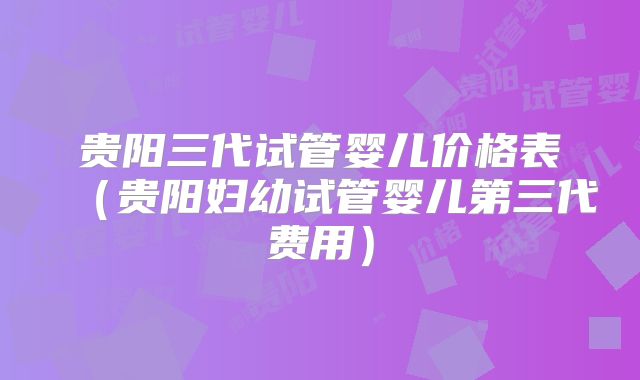贵阳三代试管婴儿价格表（贵阳妇幼试管婴儿第三代费用）