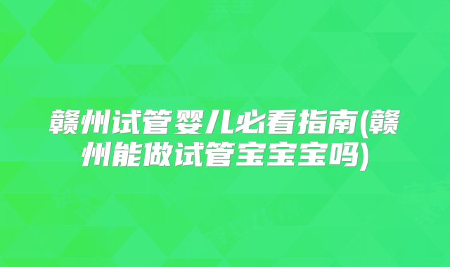 赣州试管婴儿必看指南(赣州能做试管宝宝宝吗)