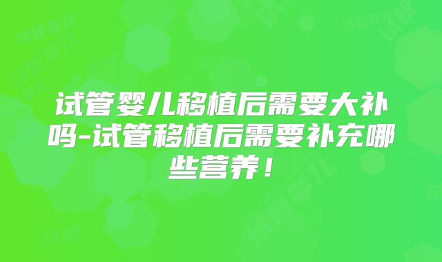 试管婴儿移植后需要大补吗-试管移植后需要补充哪些营养！
