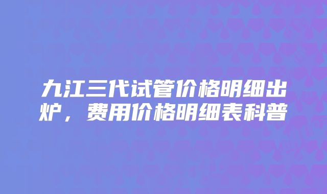 九江三代试管价格明细出炉，费用价格明细表科普
