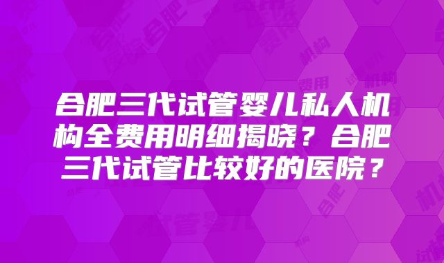 合肥三代试管婴儿私人机构全费用明细揭晓？合肥三代试管比较好的医院？