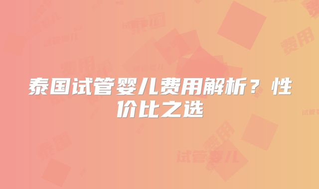泰国试管婴儿费用解析？性价比之选
