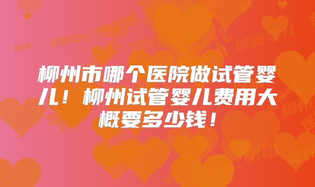 柳州市哪个医院做试管婴儿!柳州试管婴儿费用大概要多少钱!
