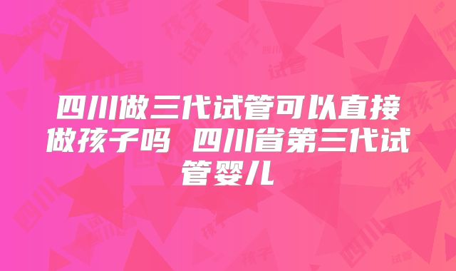 四川做三代试管可以直接做孩子吗 四川省第三代试管婴儿