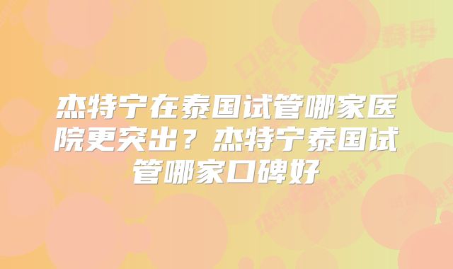 杰特宁在泰国试管哪家医院更突出？杰特宁泰国试管哪家口碑好