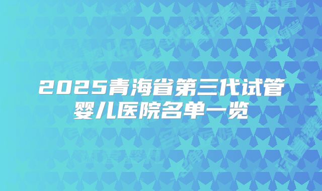 2025青海省第三代试管婴儿医院名单一览