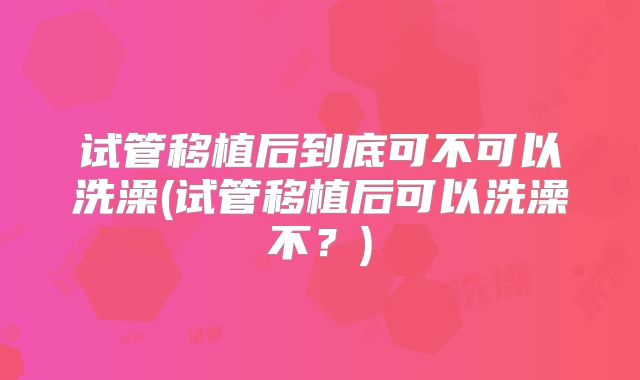 试管移植后到底可不可以洗澡(试管移植后可以洗澡不？)