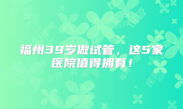 福州39岁做试管,这5家医院值得拥有!