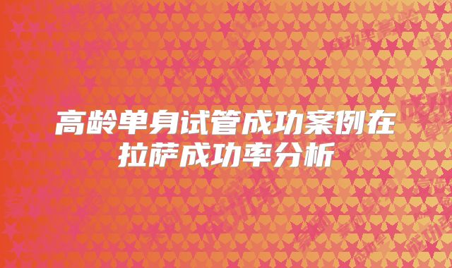 高龄单身试管成功案例在拉萨成功率分析