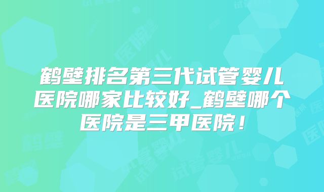鹤壁排名第三代试管婴儿医院哪家比较好_鹤壁哪个医院是三甲医院！