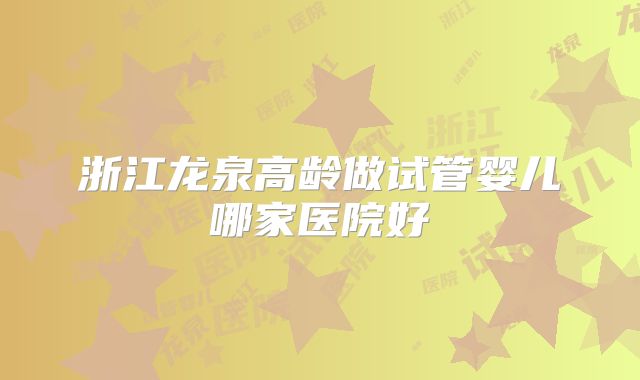 浙江龙泉高龄做试管婴儿哪家医院好