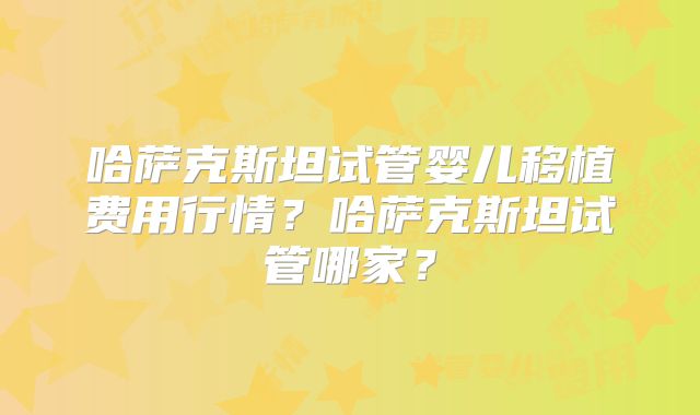 哈萨克斯坦试管婴儿移植费用行情？哈萨克斯坦试管哪家？