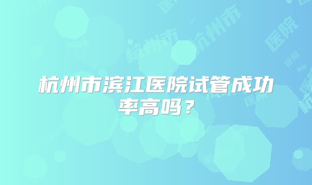 杭州市滨江医院试管成功率高吗？