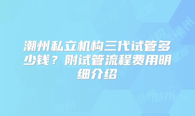 潮州私立机构三代试管多少钱？附试管流程费用明细介绍
