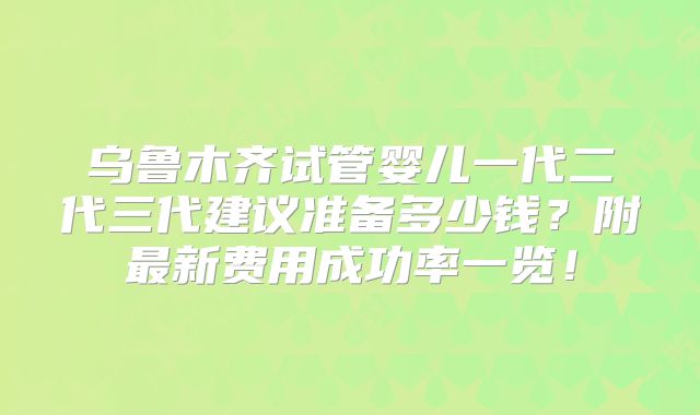 乌鲁木齐试管婴儿一代二代三代建议准备多少钱？附最新费用成功率一览！
