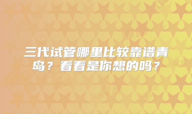 三代试管哪里比较靠谱青岛？看看是你想的吗？