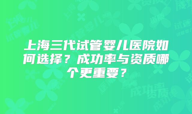 上海三代试管婴儿医院如何选择？成功率与资质哪个更重要？