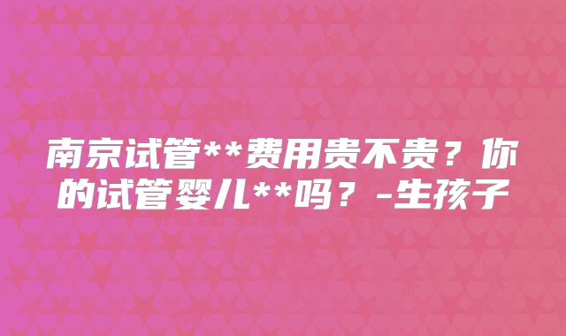 南京试管**费用贵不贵？你的试管婴儿**吗？-生孩子