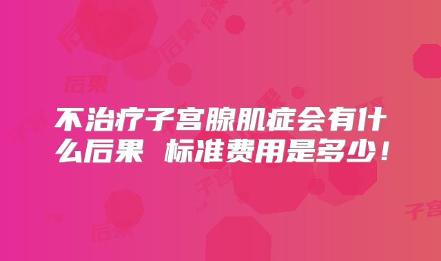 不治疗子宫腺肌症会有什么后果 标准费用是多少!