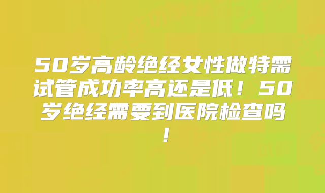 50岁高龄绝经女性做特需试管成功率高还是低！50岁绝经需要到医院检查吗！
