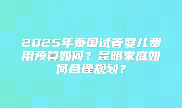 2025年泰国试管婴儿费用预算如何？昆明家庭如何合理规划？
