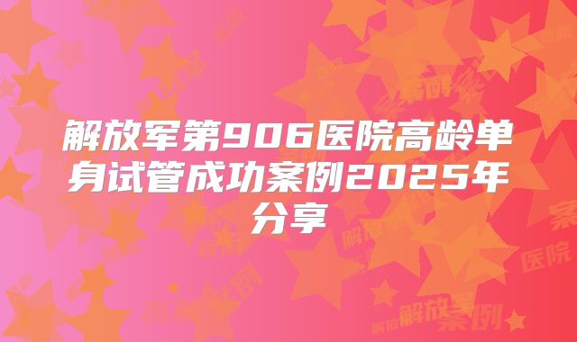 解放军第906医院高龄单身试管成功案例2025年分享