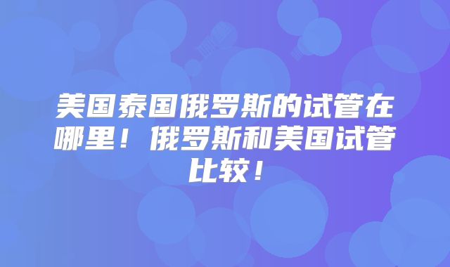 美国泰国俄罗斯的试管在哪里!俄罗斯和美国试管比较!