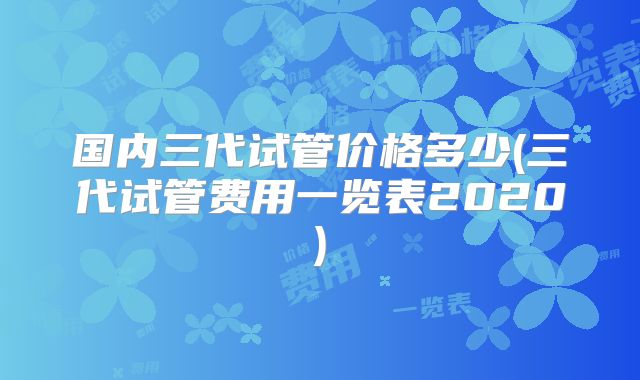 国内三代试管价格多少(三代试管费用一览表2020)