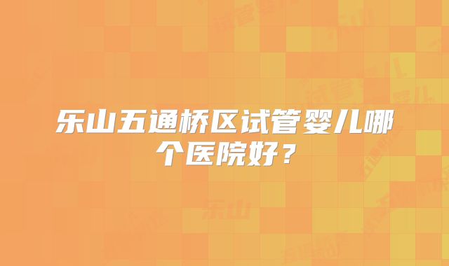 乐山五通桥区试管婴儿哪个医院好？