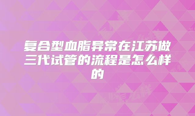 复合型血脂异常在江苏做三代试管的流程是怎么样的