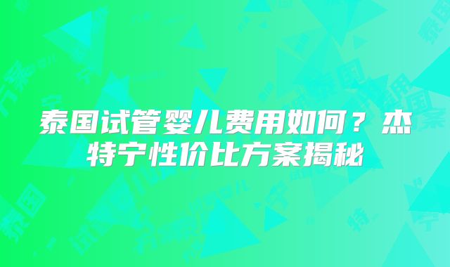 泰国试管婴儿费用如何？杰特宁性价比方案揭秘
