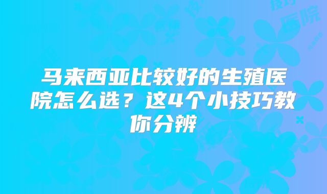 马来西亚比较好的生殖医院怎么选?这4个小技巧教你分辨