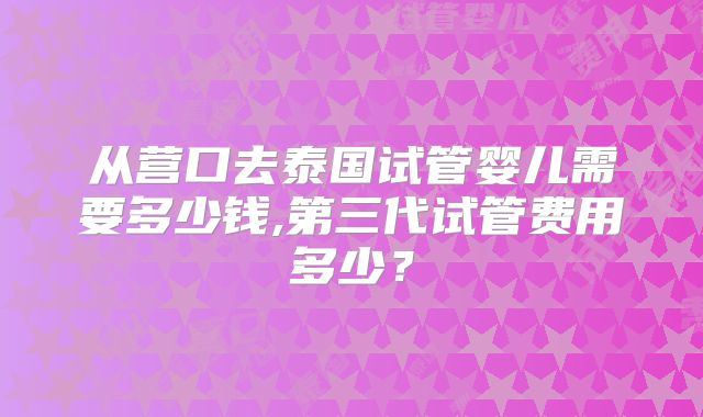 从营口去泰国试管婴儿需要多少钱,第三代试管费用多少？