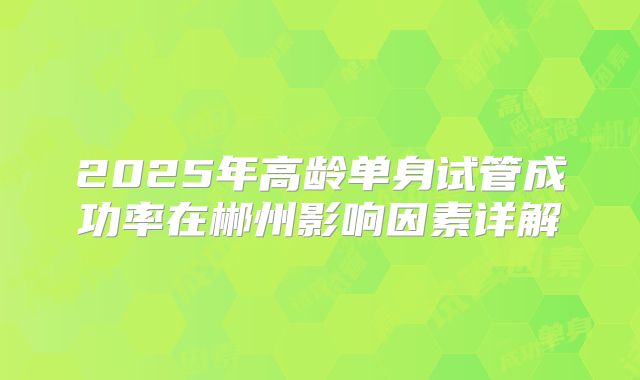 2025年高龄单身试管成功率在郴州影响因素详解