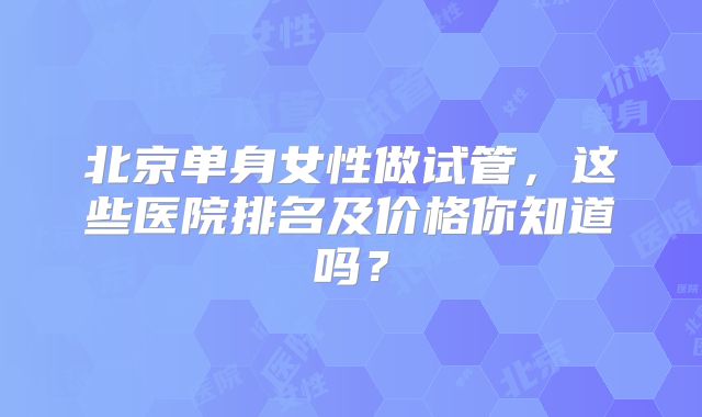 北京单身女性做试管，这些医院排名及价格你知道吗？