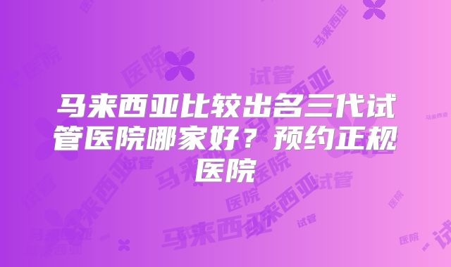 马来西亚比较出名三代试管医院哪家好？预约正规医院