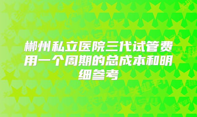 郴州私立医院三代试管费用一个周期的总成本和明细参考