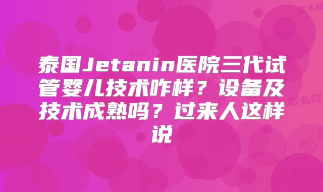 泰国Jetanin医院三代试管婴儿技术咋样？设备及技术成熟吗？过来人这样说