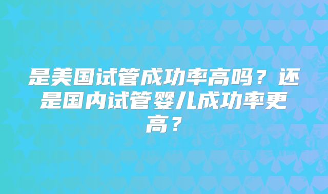 是美国试管成功率高吗?还是国内试管婴儿成功率更高?