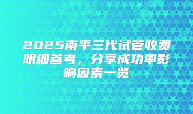 2025南平三代试管收费明细参考，分享成功率影响因素一览
