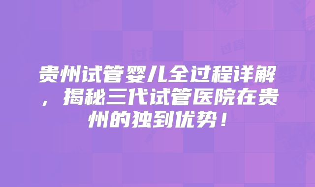 贵州试管婴儿全过程详解，揭秘三代试管医院在贵州的独到优势！